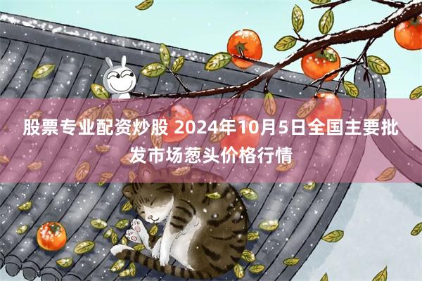 股票专业配资炒股 2024年10月5日全国主要批发市场葱头价