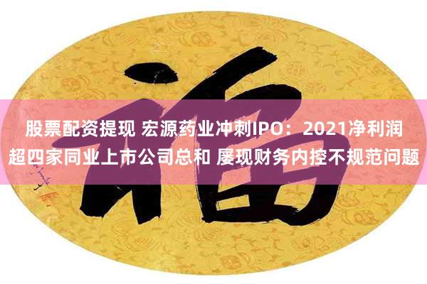 股票配资提现 宏源药业冲刺IPO：2021净利润超四家同业上市公司总和 屡现财务内控不规范问题