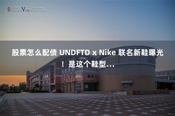 股票怎么配债 UNDFTD x Nike 联名新鞋曝光！是这