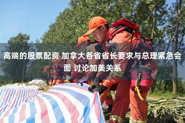 高端的股票配资 加拿大各省省长要求与总理紧急会面 讨论加美关