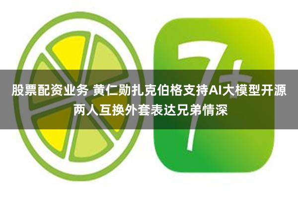 股票配资业务 黄仁勋扎克伯格支持AI大模型开源 两人互换外套