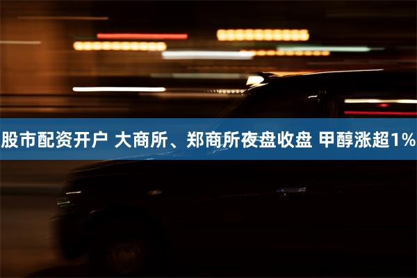 股市配资开户 大商所、郑商所夜盘收盘 甲醇涨超1%